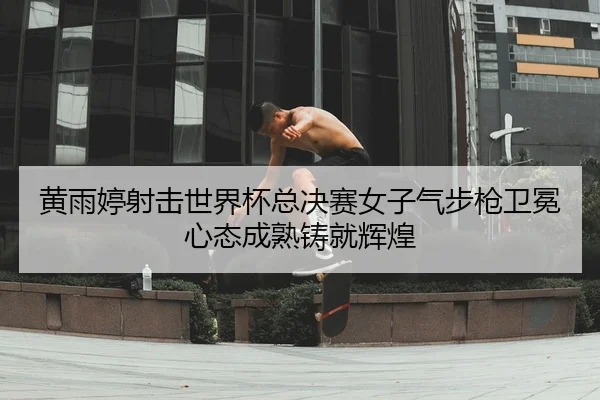 黄雨婷射击世界杯总决赛女子气步枪卫冕 心态成熟铸就辉煌